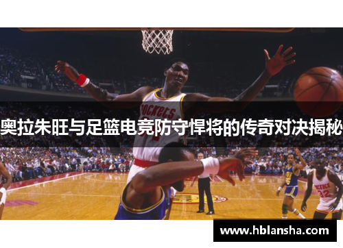 奥拉朱旺与足篮电竞防守悍将的传奇对决揭秘