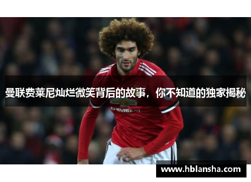 曼联费莱尼灿烂微笑背后的故事,你不知道的独家揭秘 曼联费莱尼灿烂微笑背后的故事,你不知道的独家揭秘