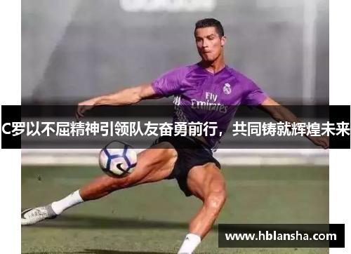 C罗以不屈精神引领队友奋勇前行,共同铸就辉煌未来 C罗以不屈精神引领队友奋勇前行,共同铸就辉煌未来